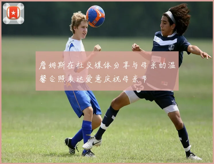 詹姆斯在社交媒体分享与母亲的温馨合照表达爱意庆祝母亲节