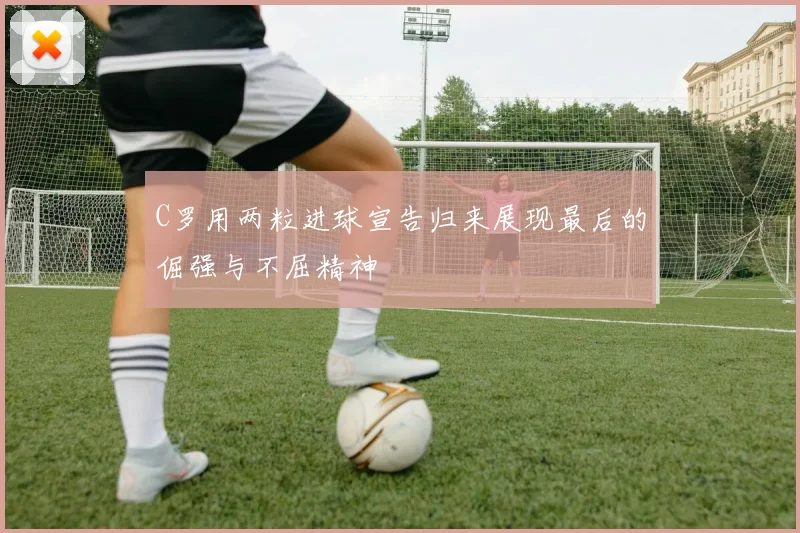 C罗用两粒进球宣告归来展现最后的倔强与不屈精神