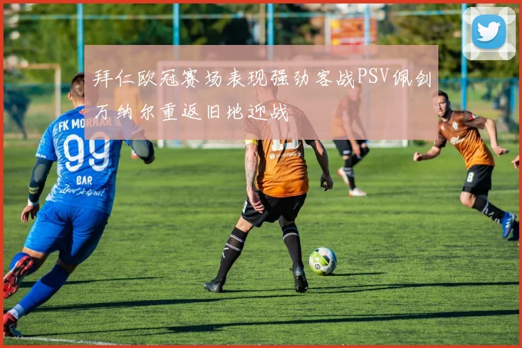 拜仁欧冠赛场表现强劲客战PSV佩剑万纳尔重返旧地迎战