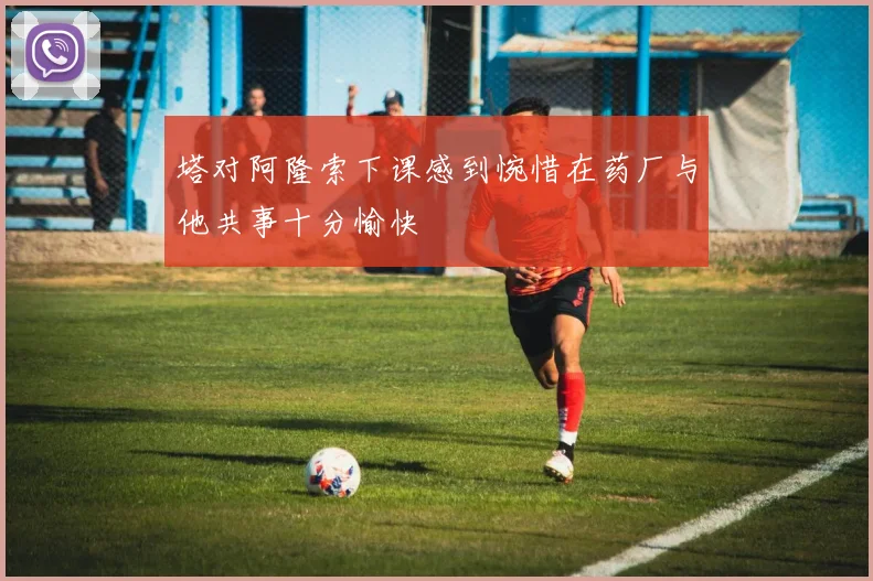 塔对阿隆索下课感到惋惜在药厂与他共事十分愉快