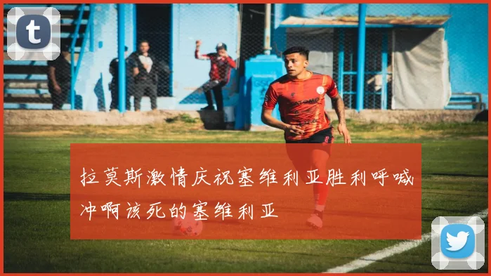 拉莫斯激情庆祝塞维利亚胜利呼喊冲啊该死的塞维利亚
