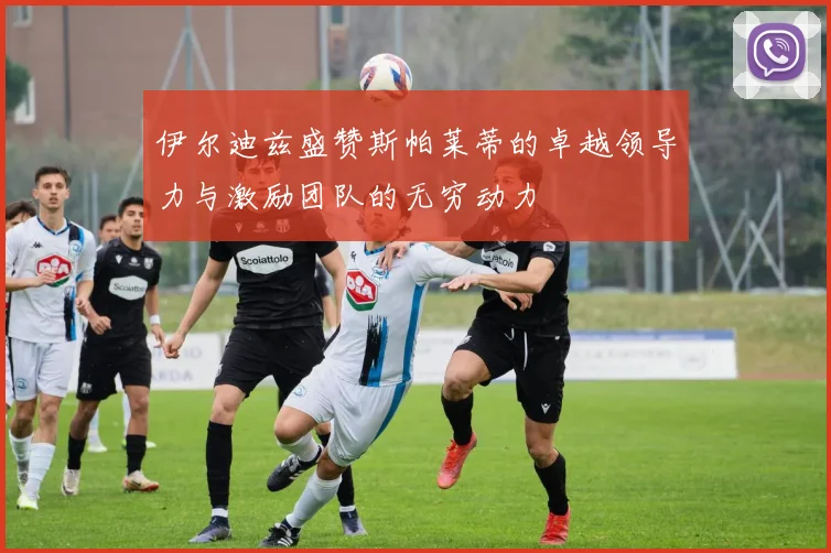 伊尔迪兹盛赞斯帕莱蒂的卓越领导力与激励团队的无穷动力