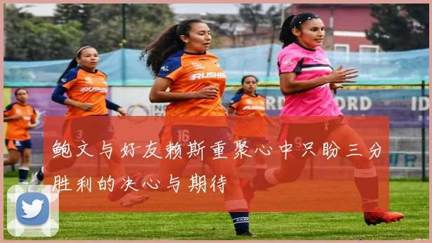鲍文与好友赖斯重聚心中只盼三分胜利的决心与期待